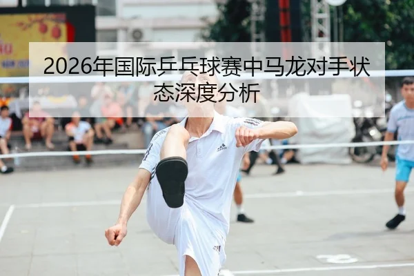 2026年国际乒乓球赛中马龙对手状态深度分析