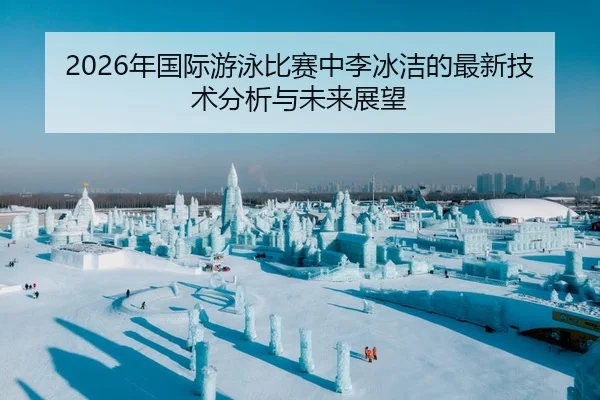 2026年国际游泳比赛中李冰洁的最新技术分析与未来展望