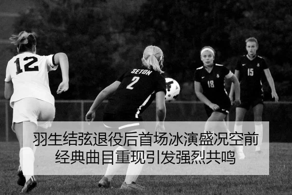 羽生结弦退役后首场冰演盛况空前 经典曲目重现引发强烈共鸣