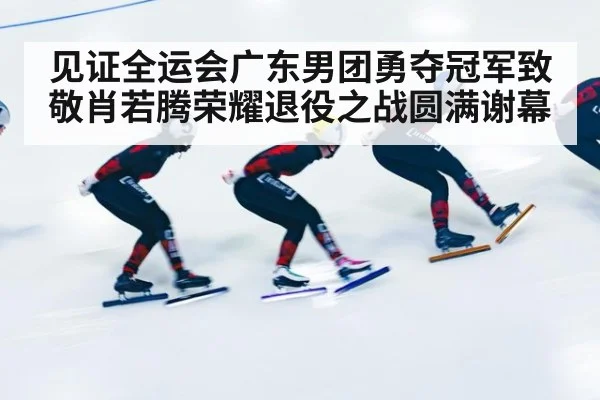 见证全运会广东男团勇夺冠军致敬肖若腾荣耀退役之战圆满谢幕