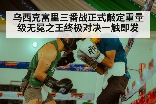 乌西克富里三番战正式敲定重量级无冕之王终极对决一触即发